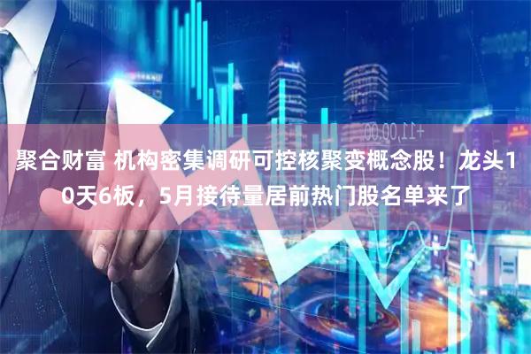 聚合财富 机构密集调研可控核聚变概念股！龙头10天6板，5月接待量居前热门股名单来了