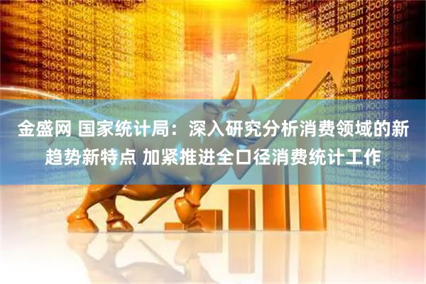 金盛网 国家统计局：深入研究分析消费领域的新趋势新特点 加紧推进全口径消费统计工作