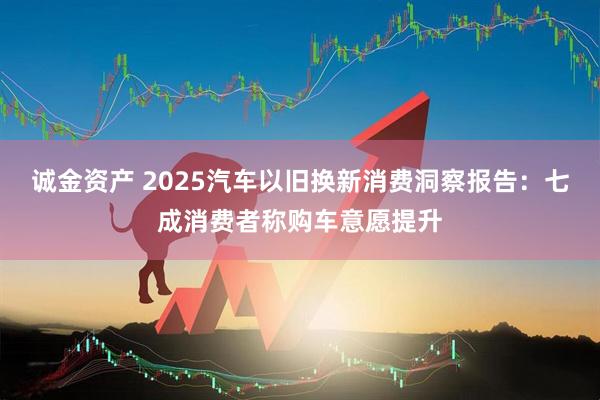 诚金资产 2025汽车以旧换新消费洞察报告：七成消费者称购车意愿提升