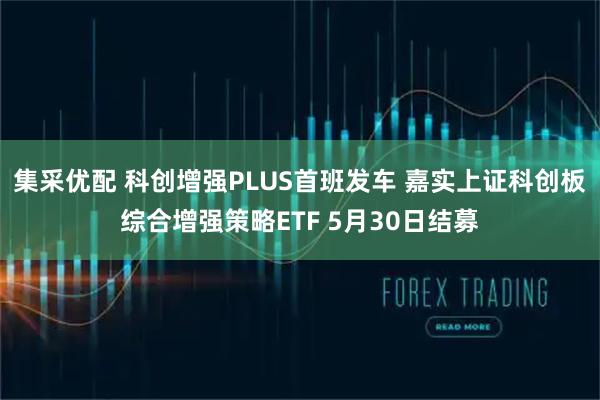 集采优配 科创增强PLUS首班发车 嘉实上证科创板综合增强策略ETF 5月30日结募