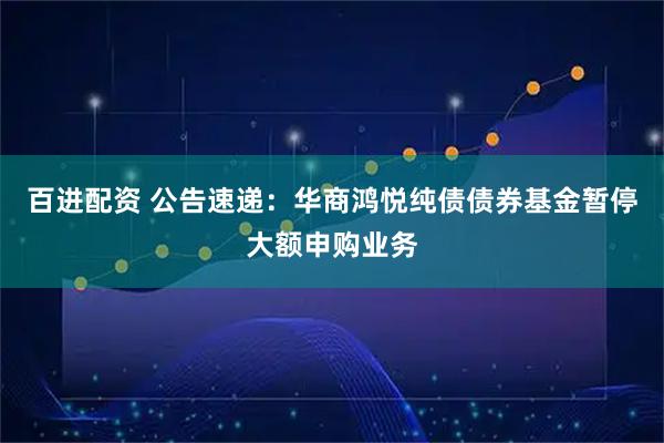 百进配资 公告速递：华商鸿悦纯债债券基金暂停大额申购业务