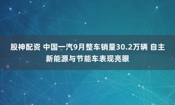 股神配资 中国一汽9月整车销量30.2万辆 自主新能源与节能车表现亮眼