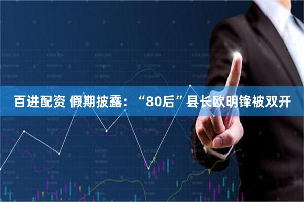 百进配资 假期披露：“80后”县长欧明锋被双开