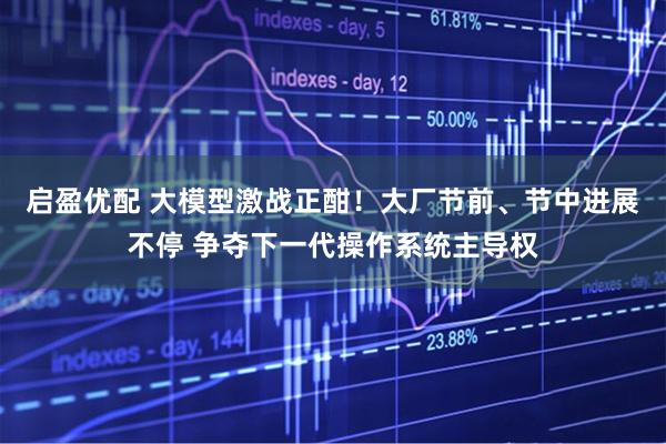 启盈优配 大模型激战正酣！大厂节前、节中进展不停 争夺下一代操作系统主导权