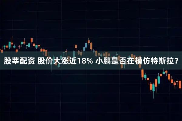 股莘配资 股价大涨近18% 小鹏是否在模仿特斯拉？