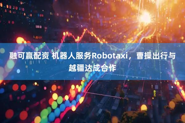 融可赢配资 机器人服务Robotaxi，曹操出行与越疆达成合作
