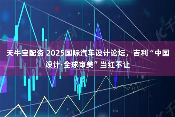天牛宝配资 2025国际汽车设计论坛，吉利“中国设计·全球审美”当红不让