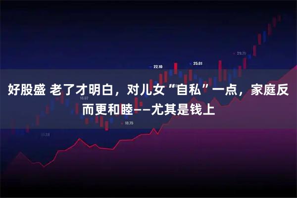 好股盛 老了才明白，对儿女“自私”一点，家庭反而更和睦——尤其是钱上
