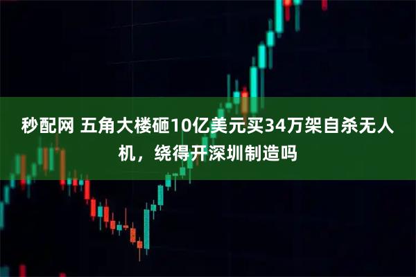 秒配网 五角大楼砸10亿美元买34万架自杀无人机，绕得开深圳制造吗