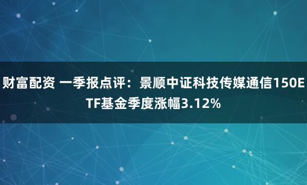 财富配资 一季报点评：景顺中证科技传媒通信150ETF基金季度涨幅3.12%