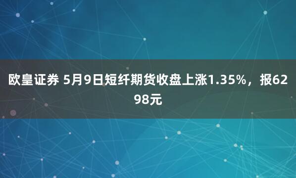 欧皇证券 5月9日短纤期货收盘上涨1.35%，报6298元