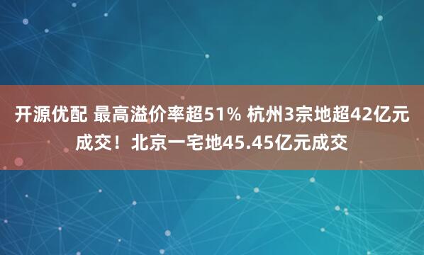 开源优配 最高溢价率超51% 杭州3宗地超42亿元成交！北京一宅地45.45亿元成交