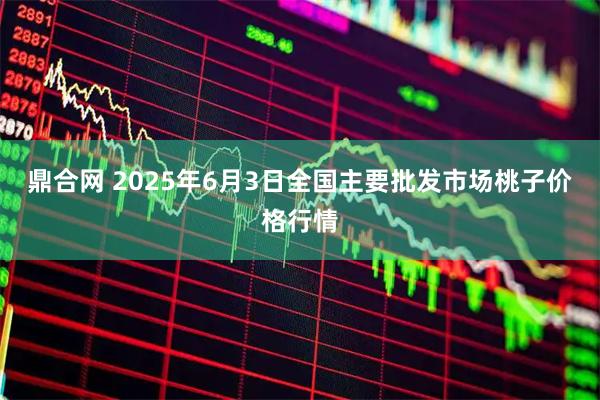鼎合网 2025年6月3日全国主要批发市场桃子价格行情