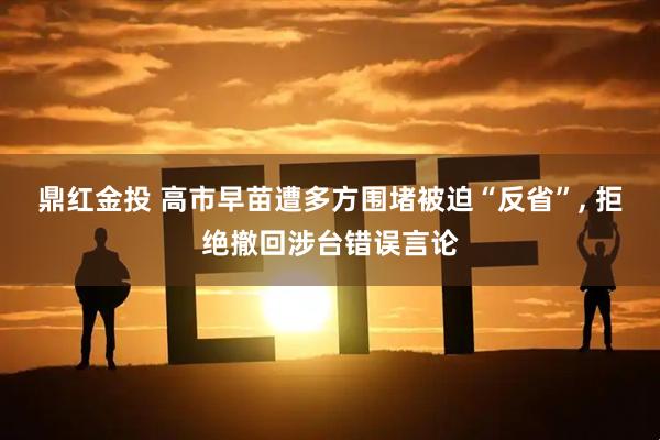鼎红金投 高市早苗遭多方围堵被迫“反省”, 拒绝撤回涉台错误言论