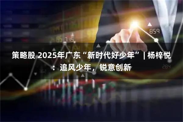策略股 2025年广东“新时代好少年” | 杨梓悦：追风少年，锐意创新