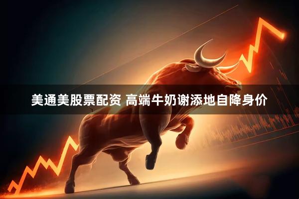 美通美股票配资 高端牛奶谢添地自降身价