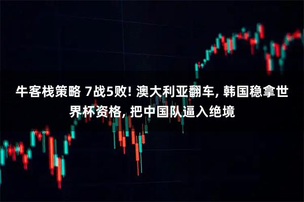 牛客栈策略 7战5败! 澳大利亚翻车, 韩国稳拿世界杯资格, 把中国队逼入绝境