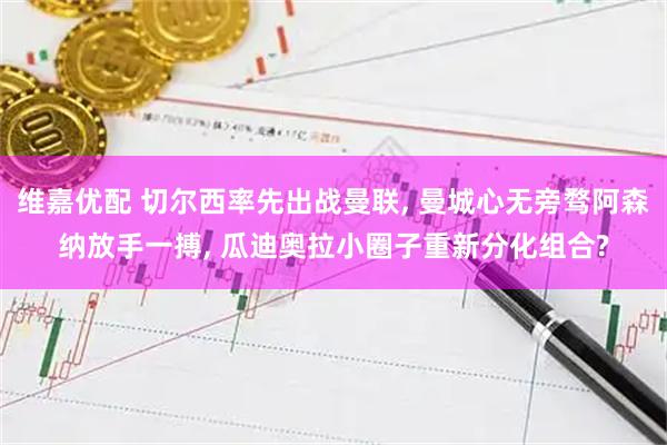 维嘉优配 切尔西率先出战曼联, 曼城心无旁骛阿森纳放手一搏, 瓜迪奥拉小圈子重新分化组合?