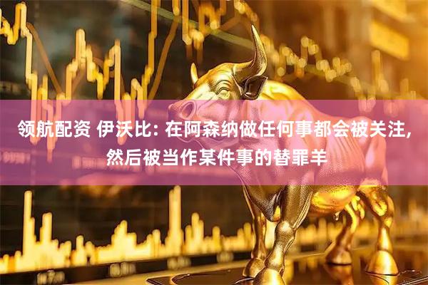 领航配资 伊沃比: 在阿森纳做任何事都会被关注, 然后被当作某件事的替罪羊