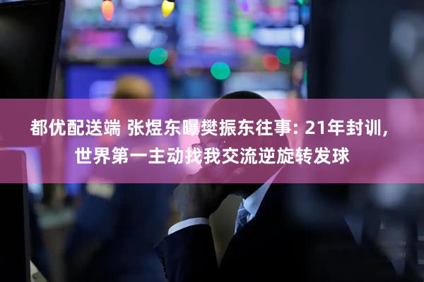 都优配送端 张煜东曝樊振东往事: 21年封训, 世界第一主动找我交流逆旋转发球